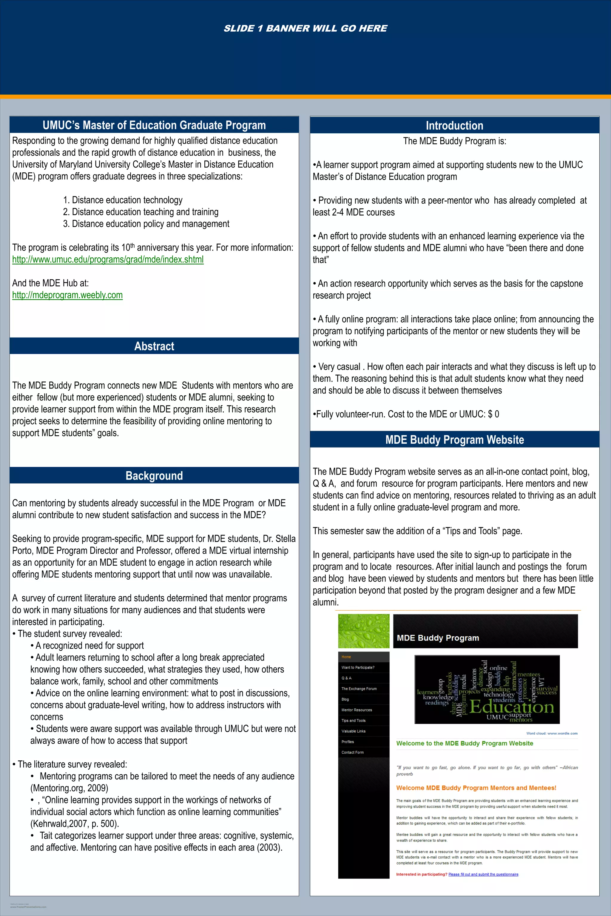 SLIDE 1 BANNER WILL GO HERE




                         UMUC’s Master of Education Graduate Program                                                 Introduction
  Responding to the growing demand for highly qualified distance education                                     The MDE Buddy Program is:
  professionals and the rapid growth of distance education in business, the
  University of Maryland University College‟s Master in Distance Education           •A learner support program aimed at supporting students new to the UMUC
  (MDE) program offers graduate degrees in three specializations:                    Master‟s of Distance Education program

                              1. Distance education technology                       • Providing new students with a peer-mentor who has already completed at
                              2. Distance education teaching and training            least 2-4 MDE courses
                              3. Distance education policy and management
                                                                                     • An effort to provide students with an enhanced learning experience via the
  The program is celebrating its 10th anniversary this year. For more information:   support of fellow students and MDE alumni who have “been there and done
  http://www.umuc.edu/programs/grad/mde/index.shtml                                  that”

  And the MDE Hub at:                                                                • An action research opportunity which serves as the basis for the capstone
  http://mdeprogram.weebly.com                                                       research project

                                                                                     • A fully online program: all interactions take place online; from announcing the
                                                                                     program to notifying participants of the mentor or new students they will be
                                                Abstract                             working with

                                                                                     • Very casual . How often each pair interacts and what they discuss is left up to
                                                                                     them. The reasoning behind this is that adult students know what they need
  The MDE Buddy Program connects new MDE Students with mentors who are
                                                                                     and should be able to discuss it between themselves
  either fellow (but more experienced) students or MDE alumni, seeking to
  provide learner support from within the MDE program itself. This research
                                                                                     •Fully volunteer-run. Cost to the MDE or UMUC: $ 0
  project seeks to determine the feasibility of providing online mentoring to
  support MDE students” goals.
                                                                                                         MDE Buddy Program Website

                                              Background                             The MDE Buddy Program website serves as an all-in-one contact point, blog,
                                                                                     Q & A, and forum resource for program participants. Here mentors and new
                                                                                     students can find advice on mentoring, resources related to thriving as an adult
  Can mentoring by students already successful in the MDE Program or MDE             student in a fully online graduate-level program and more.
  alumni contribute to new student satisfaction and success in the MDE?
                                                                                     This semester saw the addition of a “Tips and Tools” page.
  Seeking to provide program-specific, MDE support for MDE students, Dr. Stella
  Porto, MDE Program Director and Professor, offered a MDE virtual internship        In general, participants have used the site to sign-up to participate in the
  as an opportunity for an MDE student to engage in action research while            program and to locate resources. After initial launch and postings the forum
  offering MDE students mentoring support that until now was unavailable.            and blog have been viewed by students and mentors but there has been little
                                                                                     participation beyond that posted by the program designer and a few MDE
  A survey of current literature and students determined that mentor programs        alumni.
  do work in many situations for many audiences and that students were
  interested in participating.
  • The student survey revealed:
        • A recognized need for support
        • Adult learners returning to school after a long break appreciated
        knowing how others succeeded, what strategies they used, how others
        balance work, family, school and other commitments
        • Advice on the online learning environment: what to post in discussions,
        concerns about graduate-level writing, how to address instructors with
        concerns
        • Students were aware support was available through UMUC but were not
        always aware of how to access that support

  • The literature survey revealed:
       • Mentoring programs can be tailored to meet the needs of any audience
       (Mentoring.org, 2009)
       • , “Online learning provides support in the workings of networks of
       individual social actors which function as online learning communities”
       (Kehrwald,2007, p. 500).
       • Tait categorizes learner support under three areas: cognitive, systemic,
       and affective. Mentoring can have positive effects in each area (2003).




TEMPLATE DESIGN © 2008

www.PosterPresentations.com
 