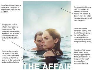 The affair although being a
TV series is a very much
inspirational piece for my
short film.
The poster itself is very
basic but shows the
viewer a lot. Unlike
normal film posters it
doesn’t have the actors
names or star ratings all
over the poster.
The poster is shot in
what looks a lot like a
murky ocean. The
murkiness shows secrets
and white lies. It shows a
theme of a hidden life
and uncertainty of the
film
The actors on the
poster are looking over
there shoulders giving
the feeling of them
being wary of their
surroundings and them
doing something wrong.
The title also being in
the murky ocean adds
to the confusion of the
scenario as the title is
blurred at the beginning
and end of the full title
The idea of the poster
being pretty much
empty suggests gives
the audience more to
imagine in terms of
themes of the
upcoming TV show
 