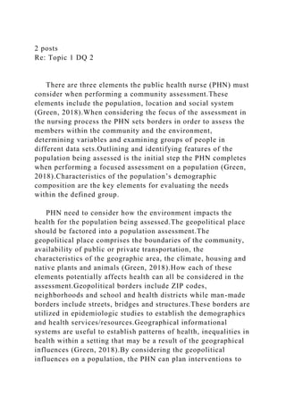2 posts
Re: Topic 1 DQ 2
There are three elements the public health nurse (PHN) must
consider when performing a community assessment.These
elements include the population, location and social system
(Green, 2018).When considering the focus of the assessment in
the nursing process the PHN sets borders in order to assess the
members within the community and the environment,
determining variables and examining groups of people in
different data sets.Outlining and identifying features of the
population being assessed is the initial step the PHN completes
when performing a focused assessment on a population (Green,
2018).Characteristics of the population’s demographic
composition are the key elements for evaluating the needs
within the defined group.
PHN need to consider how the environment impacts the
health for the population being assessed.The geopolitical place
should be factored into a population assessment.The
geopolitical place comprises the boundaries of the community,
availability of public or private transportation, the
characteristics of the geographic area, the climate, housing and
native plants and animals (Green, 2018).How each of these
elements potentially affects health can all be considered in the
assessment.Geopolitical borders include ZIP codes,
neighborhoods and school and health districts while man-made
borders include streets, bridges and structures.These borders are
utilized in epidemiologic studies to establish the demographics
and health services/resources.Geographical informational
systems are useful to establish patterns of health, inequalities in
health within a setting that may be a result of the geographical
influences (Green, 2018).By considering the geopolitical
influences on a population, the PHN can plan interventions to
 