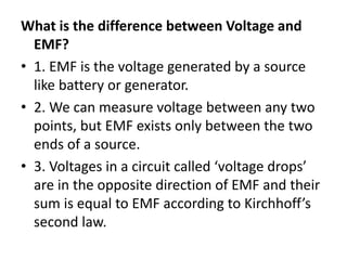 What is the difference between Voltage and
EMF?
• 1. EMF is the voltage generated by a source
like battery or generator.
• 2. We can measure voltage between any two
points, but EMF exists only between the two
ends of a source.
• 3. Voltages in a circuit called ‘voltage drops’
are in the opposite direction of EMF and their
sum is equal to EMF according to Kirchhoff’s
second law.
 
