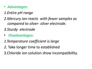 • Advantages:
1.Entire pH range
2.Mercury ion reacts with fewer samples as
compared to silver- silver electrode.
3.Sturdy electrode
• Disadvantages:
1.Temperature coefficient is large
2. Take longer time to established
3.Chloride ion solution show incompatibility.
 