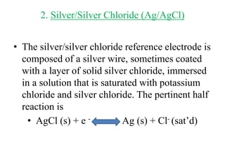 2. Silver/Silver Chloride (Ag/AgCl)
• The silver/silver chloride reference electrode is
composed of a silver wire, sometimes coated
with a layer of solid silver chloride, immersed
in a solution that is saturated with potassium
chloride and silver chloride. The pertinent half
reaction is
• AgCl (s) + e - Ag (s) + Cl- (sat’d)
 