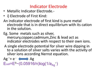 Indicator Electrode
• Metallic Indicator Electrode.-
• i) Electrode of First Kind:
An indicator electrode of first kind is pure metal
electrode that is in direct equilibrium with its cation
in the solution.
Eg. Some metals such as silver,
mercury,copper,cadmium,Zinc & lead act as
indicator electrodes with respect to their own ions.
A single electrode potential for silver wire dipping in
to a solution of silver salts varies with the activity of
silver ions according Nernst equation.
Ag ++ e - Ag
Ecell=E0−(0.05916/n)log(1/aAg
+)
 