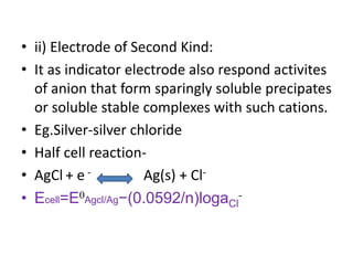 • ii) Electrode of Second Kind:
• It as indicator electrode also respond activites
of anion that form sparingly soluble precipates
or soluble stable complexes with such cations.
• Eg.Silver-silver chloride
• Half cell reaction-
• AgCl + e - Ag(s) + Cl-
• Ecell=E0Agcl/Ag−(0.0592/n)logaCl
-
 