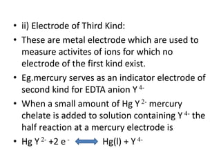 • ii) Electrode of Third Kind:
• These are metal electrode which are used to
measure activites of ions for which no
electrode of the first kind exist.
• Eg.mercury serves as an indicator electrode of
second kind for EDTA anion Y 4-
• When a small amount of Hg Y 2- mercury
chelate is added to solution containing Y 4- the
half reaction at a mercury electrode is
• Hg Y 2- +2 e - Hg(l) + Y 4-
 