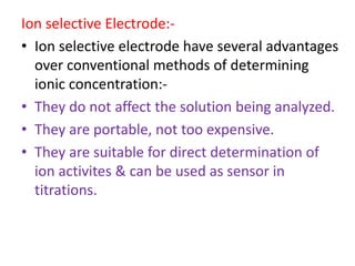 Ion selective Electrode:-
• Ion selective electrode have several advantages
over conventional methods of determining
ionic concentration:-
• They do not affect the solution being analyzed.
• They are portable, not too expensive.
• They are suitable for direct determination of
ion activites & can be used as sensor in
titrations.
 