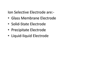 Ion Selective Electrode are:-
• Glass Membrane Electrode
• Solid-State Electrode
• Precipitate Electrode
• Liquid-liquid Electrode
 