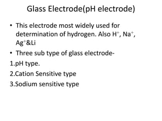 Glass Electrode(pH electrode)
• This electrode most widely used for
determination of hydrogen. Also H+, Na+,
Ag+&Li
• Three sub type of glass electrode-
1.pH type.
2.Cation Sensitive type
3.Sodium sensitive type
 