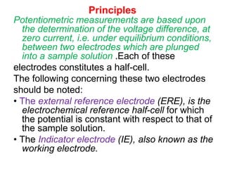 Principles
Potentiometric measurements are based upon
the determination of the voltage difference, at
zero current, i.e. under equilibrium conditions,
between two electrodes which are plunged
into a sample solution .Each of these
electrodes constitutes a half-cell.
The following concerning these two electrodes
should be noted:
• The external reference electrode (ERE), is the
electrochemical reference half-cell for which
the potential is constant with respect to that of
the sample solution.
• The Indicator electrode (IE), also known as the
working electrode.
 