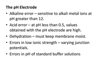 The pH Electrode
• Alkaline error – sensitive to alkali metal ions at
pH greater than 12.
• Acid error – at pH less than 0.5, values
obtained with the pH electrode are high.
• Dehydration – must keep membrane moist.
• Errors in low ionic strength – varying junction
potentials.
• Errors in pH of standard buffer solutions
 