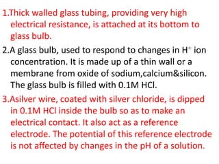 1.Thick walled glass tubing, providing very high
electrical resistance, is attached at its bottom to
glass bulb.
2.A glass bulb, used to respond to changes in H+ ion
concentration. It is made up of a thin wall or a
membrane from oxide of sodium,calcium&silicon.
The glass bulb is filled with 0.1M HCl.
3.Asilver wire, coated with silver chloride, is dipped
in 0.1M HCl inside the bulb so as to make an
electrical contact. It also act as a reference
electrode. The potential of this reference electrode
is not affected by changes in the pH of a solution.
 