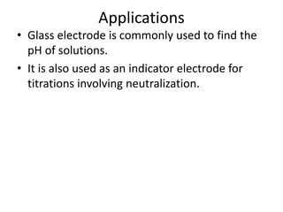 Applications
• Glass electrode is commonly used to find the
pH of solutions.
• It is also used as an indicator electrode for
titrations involving neutralization.
 