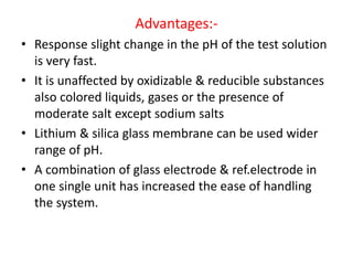 Advantages:-
• Response slight change in the pH of the test solution
is very fast.
• It is unaffected by oxidizable & reducible substances
also colored liquids, gases or the presence of
moderate salt except sodium salts
• Lithium & silica glass membrane can be used wider
range of pH.
• A combination of glass electrode & ref.electrode in
one single unit has increased the ease of handling
the system.
 