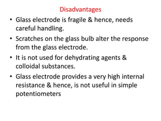 Disadvantages
• Glass electrode is fragile & hence, needs
careful handling.
• Scratches on the glass bulb alter the response
from the glass electrode.
• It is not used for dehydrating agents &
colloidal substances.
• Glass electrode provides a very high internal
resistance & hence, is not useful in simple
potentiometers
 