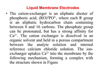 • The cation-exchanger is an aliphatic diester of
phosphoric acid, (RO)2PO2-, where each R group
is an aliphatic hydrocarbon chain containing
between 8 and 16 carbons. The phosphate group
can be protonated, but has a strong affinity for
Ca2+. The cation exchanger is dissolved in an
organic solvent and held in a porous compartment
between the analyte solution and internal
reference calcium chloride solution. The ion-
exchanger uptakes Ca2+ into the membrane by the
following mechanism, forming a complex with
the structure shown in Figure
Liquid Membrane Electrodes
 
