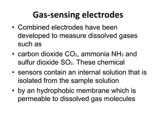 Gas-sensing electrodes
• Combined electrodes have been
developed to measure dissolved gases
such as
• carbon dioxide CO2, ammonia NH3 and
sulfur dioxide SO2. These chemical
• sensors contain an internal solution that is
isolated from the sample solution
• by an hydrophobic membrane which is
permeable to dissolved gas molecules
 