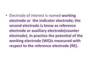 • Electrode of interest is named working
electrode or the indicator electrode; the
second electrode is know as reference
electrode or auxiliary electrode(counter
electrode). In practice the potential of the
working electrode (WE)is measured with
respect to the reference electrode (RE).
 