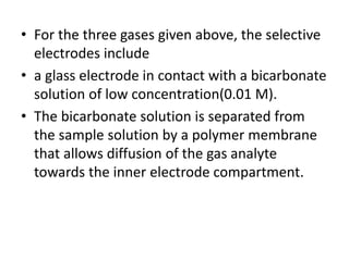 • For the three gases given above, the selective
electrodes include
• a glass electrode in contact with a bicarbonate
solution of low concentration(0.01 M).
• The bicarbonate solution is separated from
the sample solution by a polymer membrane
that allows diffusion of the gas analyte
towards the inner electrode compartment.
 