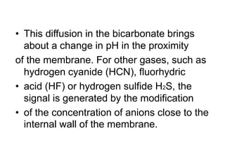 • This diffusion in the bicarbonate brings
about a change in pH in the proximity
of the membrane. For other gases, such as
hydrogen cyanide (HCN), fluorhydric
• acid (HF) or hydrogen sulfide H2S, the
signal is generated by the modification
• of the concentration of anions close to the
internal wall of the membrane.
 