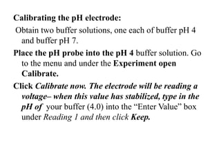 Calibrating the pH electrode:
Obtain two buffer solutions, one each of buffer pH 4
and buffer pH 7.
Place the pH probe into the pH 4 buffer solution. Go
to the menu and under the Experiment open
Calibrate.
Click Calibrate now. The electrode will be reading a
voltage– when this value has stabilized, type in the
pH of your buffer (4.0) into the “Enter Value” box
under Reading 1 and then click Keep.
 