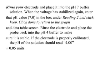 Rinse your electrode and place it into the pH 7 buffer
solution. When the voltage has stabilized again, enter
that pH value (7.0) in the box under Reading 2 and click
keep. Click done to return to the graph
and data table screen. Rinse the electrode and place the
probe back into the pH 4 buffer to make
sure it is stable. If the electrode is properly calibrated,
the pH of the solution should read “4.00”
± 0.05 units.
 