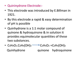 • Quininydrone Electrode:-
• This electrode was introduced by E.Billman in
1921.
• By this electrode a rapid & easy determination
of pH is possible
• Quinhydrone is a 1:1 molar compound of
quinone & hydroquinone & in solution it
provides equimolecular quantities of these
two substances.
• C6H4O2.C6H4(OH)2 C6H4O2 +C6H4(OH)2
Quinhydrone quinone hydroquinone
 