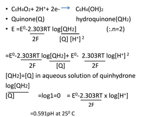 • C6H4O2+ 2H++ 2e- C6H4(OH)2
• Quinone(Q) hydroquinone(QH2)
• E =E0-2.303RT log[QH2] (:.n=2)
2F [Q] [H+] 2
=E0-2.303RT log[QH2]+ E0- 2.303RT log[H+] 2
2F [Q] 2F
[QH2]=[Q] in aqueous solution of quinhydrone
log[QH2]
[Q] =log1=0 = E0-2.303RT x log[H+]
2F
=0.591pH at 250 C
 