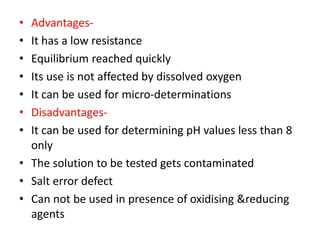 • Advantages-
• It has a low resistance
• Equilibrium reached quickly
• Its use is not affected by dissolved oxygen
• It can be used for micro-determinations
• Disadvantages-
• It can be used for determining pH values less than 8
only
• The solution to be tested gets contaminated
• Salt error defect
• Can not be used in presence of oxidising &reducing
agents
 