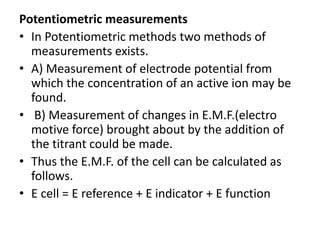 Potentiometric measurements
• In Potentiometric methods two methods of
measurements exists.
• A) Measurement of electrode potential from
which the concentration of an active ion may be
found.
• B) Measurement of changes in E.M.F.(electro
motive force) brought about by the addition of
the titrant could be made.
• Thus the E.M.F. of the cell can be calculated as
follows.
• E cell = E reference + E indicator + E function
 