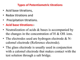 Types of Potentiometric titrations
• Acid base titrations,
• Redox titrations and
• Precipitation titrations.
• Acid base titrations:-
• Neutralization of acids & bases is accompanied by
the changes in the concentration of H+ & OH- ions.
• The electrodes used are hydrogen electrode & N-
calomel electrode (Reference electrode).
• The glass electrode is usually used in conjunction
with a calomel electrode that makes contact with the
test solution through a salt bridge.
 