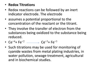• Redox Titrations
• Redox reactions can be followed by an inert
indicator electrode. The electrode
• assumes a potential proportional to the
concentration of the reactant or the titrant.
• They involve the transfer of electron from the
substances being oxidized to the substance being
reduced.
• Ce+4+ Fe+2 Ce+3+ Fe+3
• Such titrations may be used for monitoring of
cyanide wastes from metal plating industries, in
water pollution, sewage treatment, agricultural
and in biochemical studies.
 