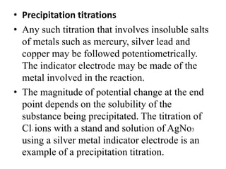 • Precipitation titrations
• Any such titration that involves insoluble salts
of metals such as mercury, silver lead and
copper may be followed potentiometrically.
The indicator electrode may be made of the
metal involved in the reaction.
• The magnitude of potential change at the end
point depends on the solubility of the
substance being precipitated. The titration of
Cl- ions with a stand and solution of AgNo3
using a silver metal indicator electrode is an
example of a precipitation titration.
 