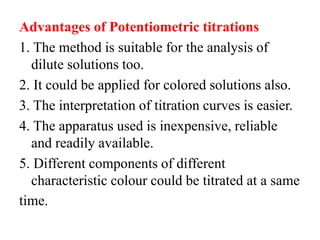 Advantages of Potentiometric titrations
1. The method is suitable for the analysis of
dilute solutions too.
2. It could be applied for colored solutions also.
3. The interpretation of titration curves is easier.
4. The apparatus used is inexpensive, reliable
and readily available.
5. Different components of different
characteristic colour could be titrated at a same
time.
 