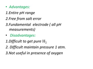 • Advantages:
1.Entire pH range
2.Free from salt error
3.Fundamental electrode ( all pH
measurements)
• Disadvantages:
1.Difficult to get pure H2
2. Difficult maintain pressure 1 atm.
3.Not useful in presence of oxygen
 