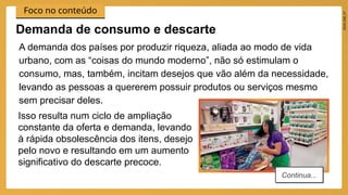 2024_EM_V1
Foco no conteúdo
A demanda dos países por produzir riqueza, aliada ao modo de vida
urbano, com as “coisas do mundo moderno”, não só estimulam o
consumo, mas, também, incitam desejos que vão além da necessidade,
levando as pessoas a quererem possuir produtos ou serviços mesmo
sem precisar deles.
Demanda de consumo e descarte
Continua...
Isso resulta num ciclo de ampliação
constante da oferta e demanda, levando
à rápida obsolescência dos itens, desejo
pelo novo e resultando em um aumento
significativo do descarte precoce.
 