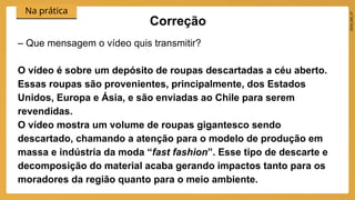 2024_EM_V1
Na prática
– Que mensagem o vídeo quis transmitir?
O vídeo é sobre um depósito de roupas descartadas a céu aberto.
Essas roupas são provenientes, principalmente, dos Estados
Unidos, Europa e Ásia, e são enviadas ao Chile para serem
revendidas.
O vídeo mostra um volume de roupas gigantesco sendo
descartado, chamando a atenção para o modelo de produção em
massa e indústria da moda “fast fashion”. Esse tipo de descarte e
decomposição do material acaba gerando impactos tanto para os
moradores da região quanto para o meio ambiente.
Correção
 