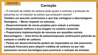2024_EM_V1
Aplicando
Correção
– O mercado de crédito de carbono pode ajudar a controlar a produção de
poluentes ou irá impactar os países que produzem menos?
Também um assunto controverso e que traz vantagens e desvantagens.
Vantagens: – Menor impacto na natureza;
– Desenvolvimento de novos projetos para reduzir a emissão;
– Empresa/país melhora a sua imagem no cenário comercial;
– Proporciona implementação de recursos em questões sociais.
Desvantagens: – Uma forma de países/empresas continuarem poluindo ao
comprar o crédito de carbono.
– Países em desenvolvimento podem ser impactados se não possuírem
condição financeira para adquirir créditos de carbono ou por não
possuírem recurso tecnológico para promover a redução da emissão.
 