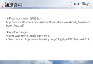 Copyright © 2013 TerraSky Co.,Ltd. All Rights Reserved. 
補足資料 
■Flow workbook（英語版） 
http://www.salesforce.com/us/developer/docs/workbook_flow/workbook_flow.pdf 
■AppExchange 
Visual Workflow Getting Start Pack 
- See more at: http://www.terrasky.co.jp/blog/?p=7911#more-7911 