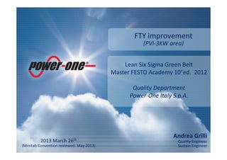 Andrea Grilli
Quality Engineer
Sustain Engineer
Lean Six Sigma Green Belt
Master FESTO Academy 10°ed. 2012
Quality Department
Power-One Italy S.p.A.
2013 March 26th
(Minitab Convention reviewed. May 2013)
FTY improvement
(PVI-3KW area)
 