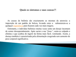 Quais os sintomas e suas causas?!As causas da bulimia são exactamente as mesmas da anorexia: a imposição de um padrão de beleza, levando estes a  submeterem-se a qualquer experiência para ficarem cada vez mais magros.   Entretanto, o indivíduo bulímico muitas vezes sente um desejo incomum de comer desesperadamente. Após saciar a sua “fome”, sente-se culpado e elimina o que acabou de ingerir da forma mais fácil, vomitando. Assim, a doença também é caracterizada pela alimentação exagerada sem aumento de peso corporal significativo.