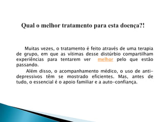         Muitas vezes, o tratamento é feito através de uma terapia de grupo, em que as vítimas desse distúrbio compartilham experiências para tentarem ver  melhor pelo que estão passando. 		Além disso, o acompanhamento médico, o uso de anti-depressivos têm se mostrado eficientes. Mas, antes de tudo, o essencial é o apoio familiar e a auto-confiança.Qual o melhor tratamento para esta doença?!