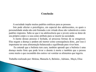 Conclusão       A sociedade impõe muitos padrões estéticos para as pessoas.       Isto pode afectar o psicológico, em especial dos adolescentes, os quais a personalidade ainda não está formada e em virtude disso são vulneráveis a estes padrões impostos. Sabe-se que é na adolescência que o jovem sente-se dono de seu próprio corpo e o usa como atributo para se inserir na sociedade.        A mente dessas pessoas é fechada, só processa formas de se emagrecer. Elas negam a doença e podem até morrer como consequência disto., por isso é importante ter uma alimentação balanceada e equilibrada para viver bem.        Eu entendi que a bulimia tem cura, também aprendi que a bulimia é uma doença muito forte que pode levar o doente à morte e também que a pessoa come muito e que escondido dos outros vai vomitar os alimentos que ingeriu.Trabalho realizado por: Helena, Manuela A, Belmira , Adriana , Mayú, Elisa