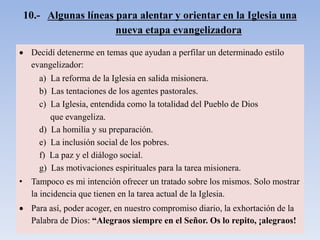 10.- Algunas líneas para alentar y orientar en la Iglesia una
nueva etapa evangelizadora
 Decidí detenerme en temas que ayudan a perfilar un determinado estilo
evangelizador:
a) La reforma de la Iglesia en salida misionera.
b) Las tentaciones de los agentes pastorales.
c) La Iglesia, entendida como la totalidad del Pueblo de Dios
que evangeliza.
d) La homilía y su preparación.
e) La inclusión social de los pobres.
f) La paz y el diálogo social.
g) Las motivaciones espirituales para la tarea misionera.
• Tampoco es mi intención ofrecer un tratado sobre los mismos. Solo mostrar
la incidencia que tienen en la tarea actual de la Iglesia.
 Para así, poder acoger, en nuestro compromiso diario, la exhortación de la
Palabra de Dios: “Alegraos siempre en el Señor. Os lo repito, ¡alegraos!
 