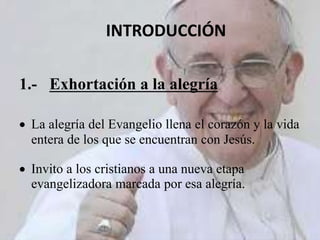 INTRODUCCIÓN
1.- Exhortación a la alegría
 La alegría del Evangelio llena el corazón y la vida
entera de los que se encuentran con Jesús.
 Invito a los cristianos a una nueva etapa
evangelizadora marcada por esa alegría.
 