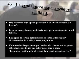  Hay cristianos cuya opción parece ser la de una “Cuaresma sin sin
Pascua”.
 Pero, un evangelizador, no debería tener permanentemente cara de
funeral.
 La alegría no se vive del mismo modo en todas las etapas y
circunstancias de la vida, a veces, muy duras.
 Comprendo a las personas que tienden a la tristeza por las graves
dificultades que tienen que sufrir pero, poco a poco,
“hay que permitir que la alegría de la fe comience a despertar”.
 