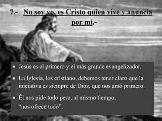 7.- No soy yo, es Cristo quien vive y anuncia
por mí.-
 Jesús es el primero y el más grande evangelizador.
 La Iglesia, los cristiano, debemos tener claro que la
iniciativa es siempre de Dios, que nos amó primero.
 Él nos pide todo pero, al mismo tiempo,
“nos ofrece todo”.
 