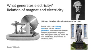 What generates electricity?
Relation of magnet and electricity
Built in 1831, the Faraday
disk was the first electric
generator. The horseshoe-shaped
magnet (A) created a magnetic
field through the disk (D). When the
disk was turned, this induced an
electric current
Michael Faraday: Electricity Generation 1831
Source: Wikipedia
 