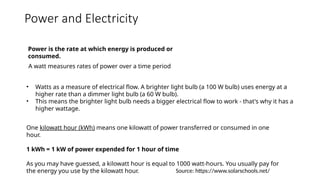 Power and Electricity
Power is the rate at which energy is produced or
consumed.
A watt measures rates of power over a time period
• Watts as a measure of electrical flow. A brighter light bulb (a 100 W bulb) uses energy at a
higher rate than a dimmer light bulb (a 60 W bulb).
• This means the brighter light bulb needs a bigger electrical flow to work - that's why it has a
higher wattage.
One kilowatt hour (kWh) means one kilowatt of power transferred or consumed in one
hour.
1 kWh = 1 kW of power expended for 1 hour of time
As you may have guessed, a kilowatt hour is equal to 1000 watt-hours. You usually pay for
the energy you use by the kilowatt hour. Source: https://www.solarschools.net/
 