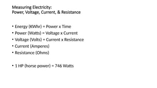 Measuring Electricity:
Power, Voltage, Current, & Resistance
• Energy (KWhr) = Power x Time
• Power (Watts) = Voltage x Current
• Voltage (Volts) = Current x Resistance
• Current (Amperes)
• Resistance (Ohms)
• 1 HP (horse power) = 746 Watts
 