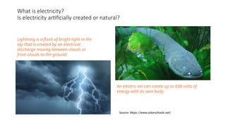 What is electricity?
Is electricity artificially created or natural?
An electric eel can create up to 600 volts of
energy with its own body.
Lightning is a flash of bright light in the
sky that is created by an electrical
discharge moving between clouds or
from clouds to the ground.
Source: https://www.solarschools.net/
 